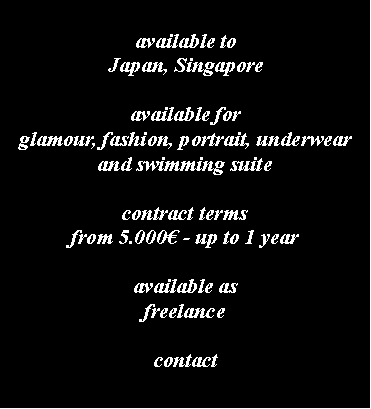 Casella di testo: available toJapan, Singaporeavailable forglamour, fashion, portrait, underwear and swimming suitecontract termsfrom 5.000 - up to 1 yearavailable as freelancecontact 